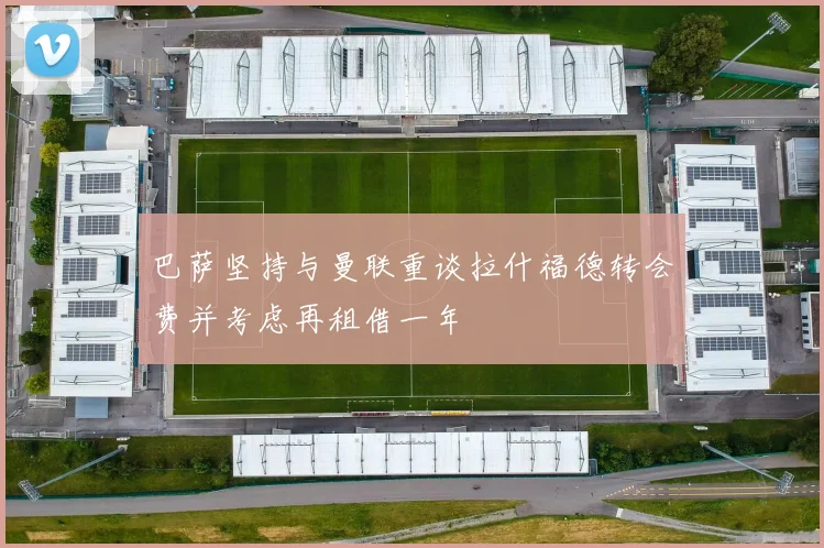 巴萨坚持与曼联重谈拉什福德转会费并考虑再租借一年