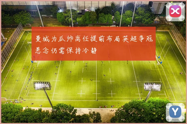 曼城为瓜帅离任提前布局英超争冠悬念仍需保持冷静