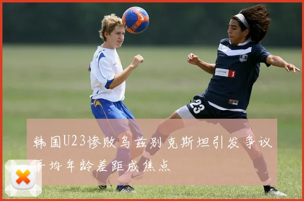 韩国U23惨败乌兹别克斯坦引发争议平均年龄差距成焦点