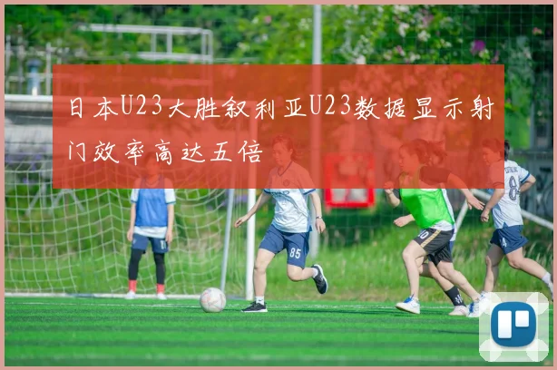 日本U23大胜叙利亚U23数据显示射门效率高达五倍