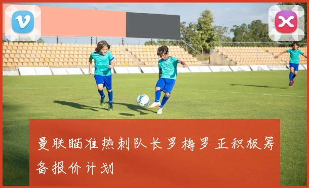曼联瞄准热刺队长罗梅罗正积极筹备报价计划