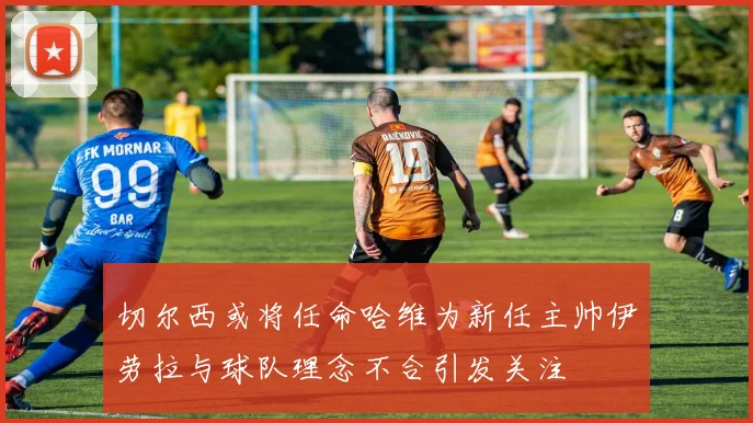 切尔西或将任命哈维为新任主帅伊劳拉与球队理念不合引发关注