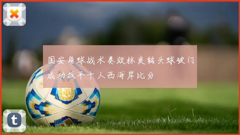 国安角球战术奏效林良铭头球破门成功扳平十人西海岸比分
