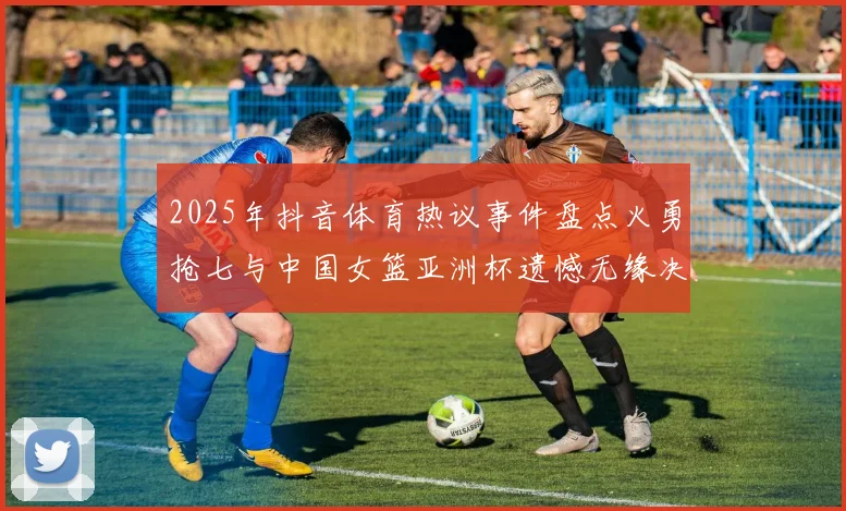 2025年抖音体育热议事件盘点火勇抢七与中国女篮亚洲杯遗憾无缘决赛