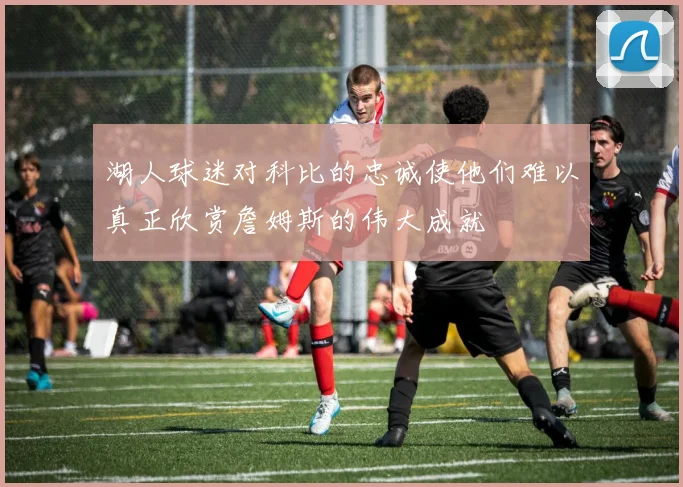 湖人球迷对科比的忠诚使他们难以真正欣赏詹姆斯的伟大成就