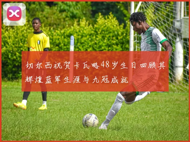 切尔西祝贺卡瓦略48岁生日回顾其辉煌蓝军生涯与九冠成就
