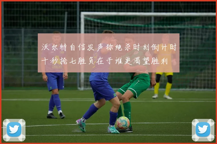 沃尔特自信发声称绝杀时刻倒计时十秒抢七胜负在于谁更渴望胜利