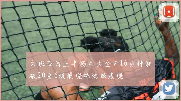 文班亚马上半场火力全开16分钟狂砍20分6板展现统治级表现
