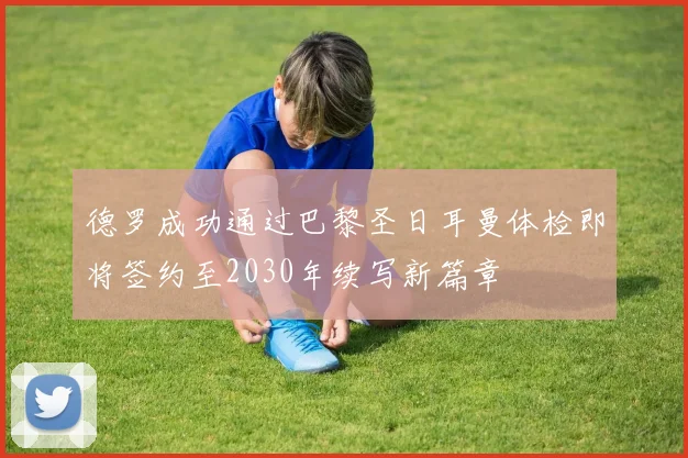 德罗成功通过巴黎圣日耳曼体检即将签约至2030年续写新篇章