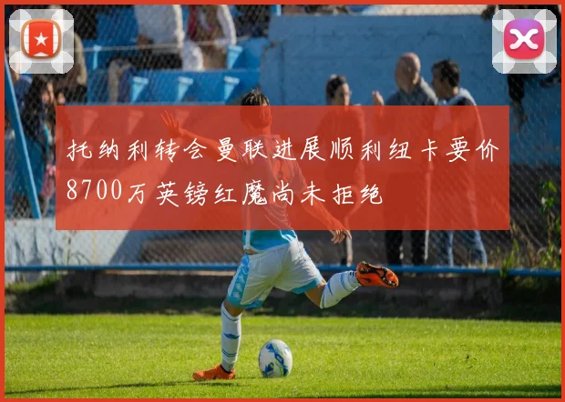 托纳利转会曼联进展顺利纽卡要价8700万英镑红魔尚未拒绝